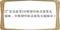 [广发基金官]中国银行的基金怎么赎回，中国银行的基金怎么赎回来？