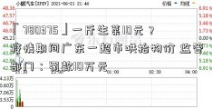 「780375」一斤生菜10元？疫情期间广东一超市哄抬物价 监管部门：罚款10万元